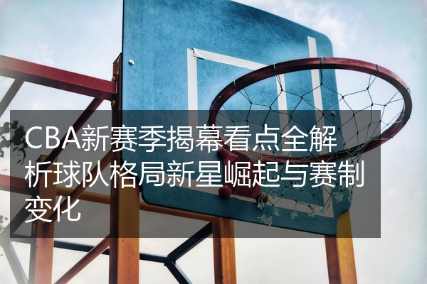 CBA新赛季揭幕看点全解析球队格局新星崛起与赛制变化