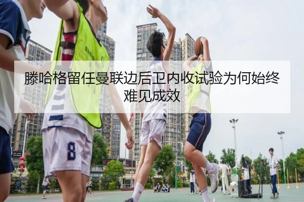 滕哈格留任曼联边后卫内收试验为何始终难见成效